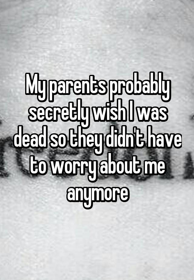 My parents probably secretly wish I was dead so they didn't have to worry about me anymore