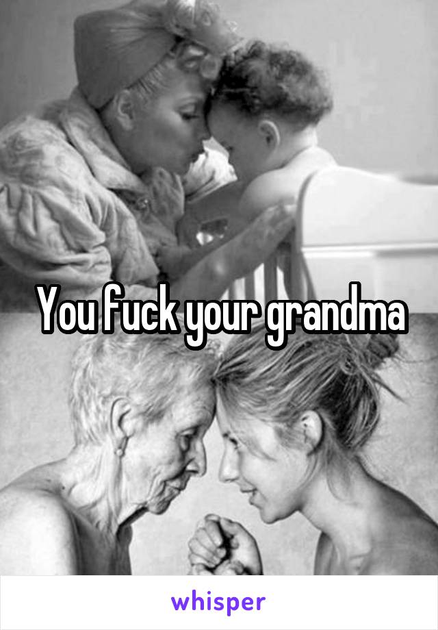 You fuck your grandma