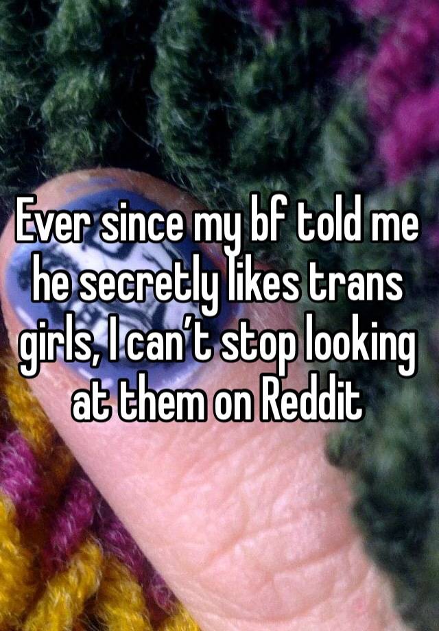 Ever since my bf told me he secretly likes trans girls, I can’t stop looking at them on Reddit