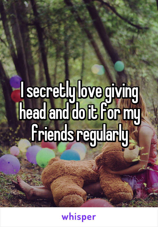 I secretly love giving head and do it for my friends regularly