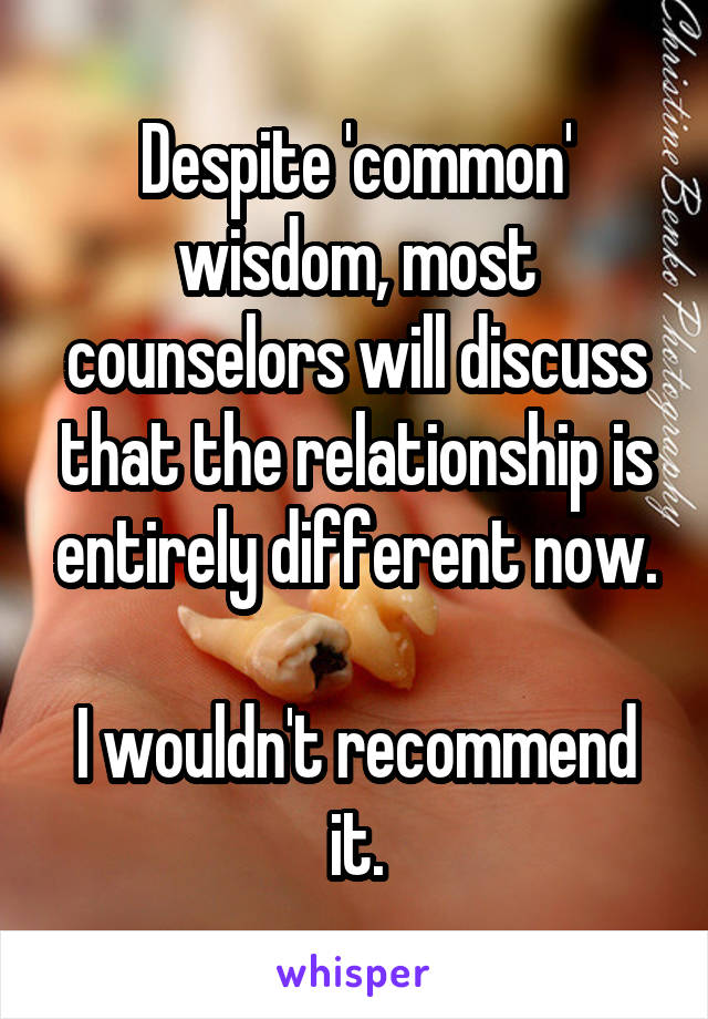 Despite 'common' wisdom, most counselors will discuss that the relationship is entirely different now.

I wouldn't recommend it.