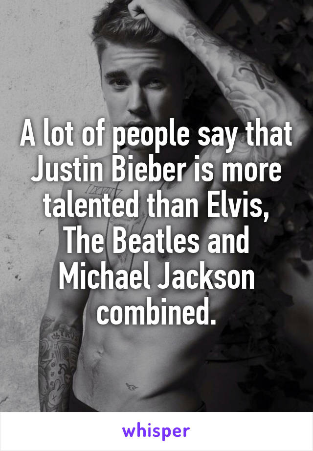 A lot of people say that Justin Bieber is more talented than Elvis, The Beatles and Michael Jackson combined.