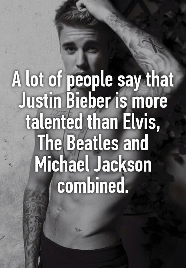 A lot of people say that Justin Bieber is more talented than Elvis, The Beatles and Michael Jackson combined.