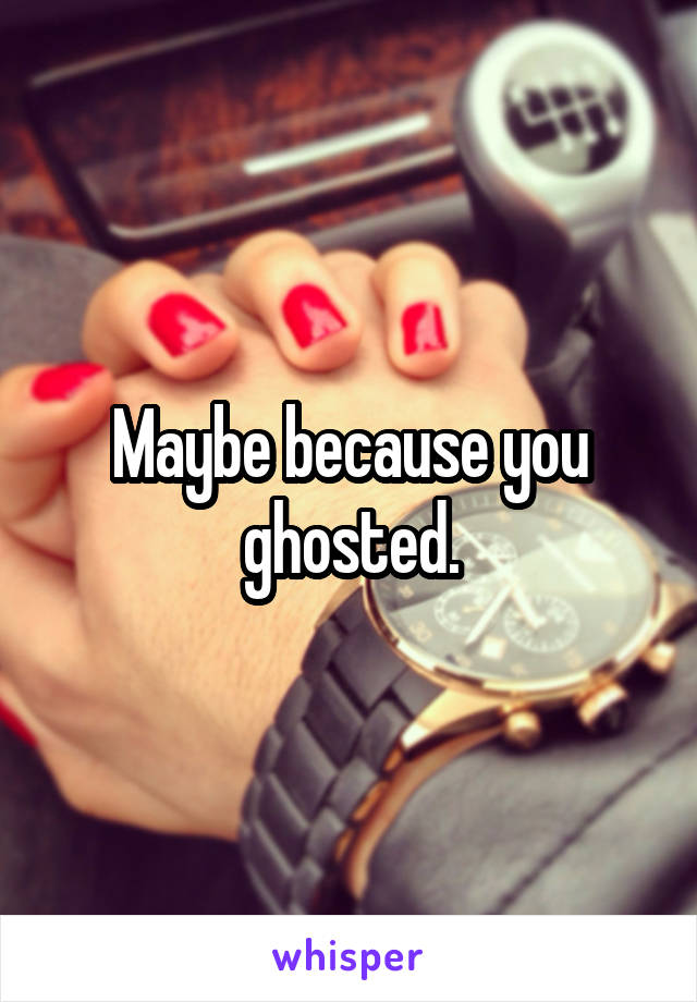 Maybe because you ghosted.