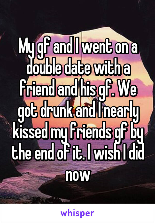 My gf and I went on a double date with a friend and his gf. We got drunk and I nearly kissed my friends gf by the end of it. I wish I did now