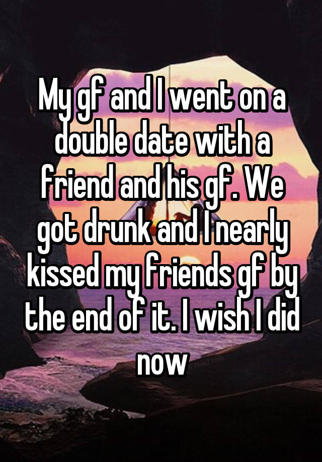 My gf and I went on a double date with a friend and his gf. We got drunk and I nearly kissed my friends gf by the end of it. I wish I did now