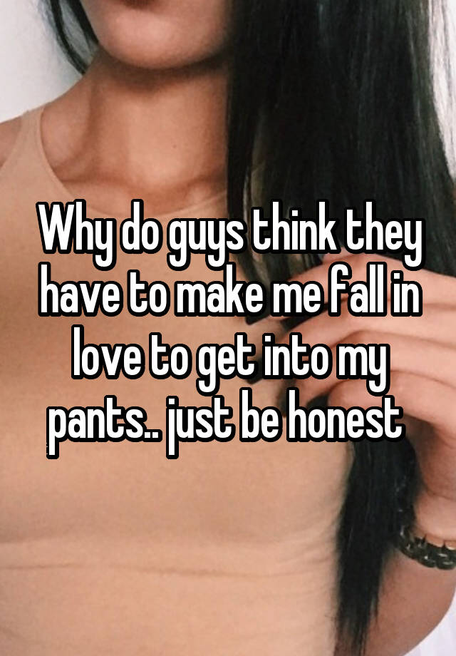 Why do guys think they have to make me fall in love to get into my pants.. just be honest 