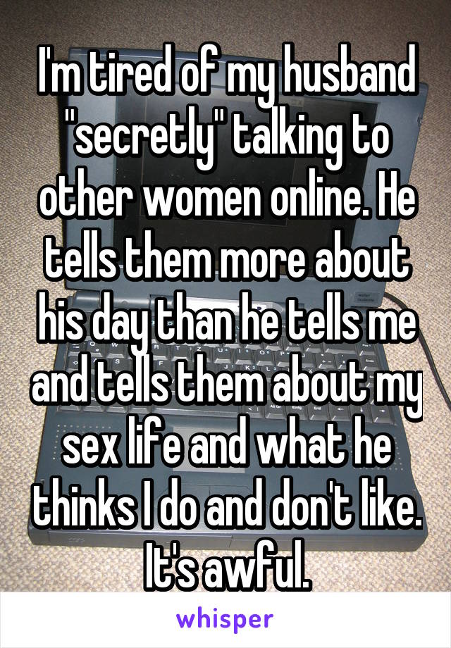 I'm tired of my husband "secretly" talking to other women online. He tells them more about his day than he tells me and tells them about my sex life and what he thinks I do and don't like. It's awful.