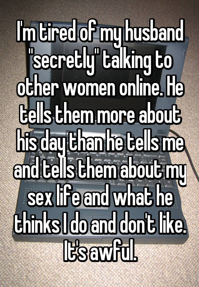 I'm tired of my husband "secretly" talking to other women online. He tells them more about his day than he tells me and tells them about my sex life and what he thinks I do and don't like. It's awful.