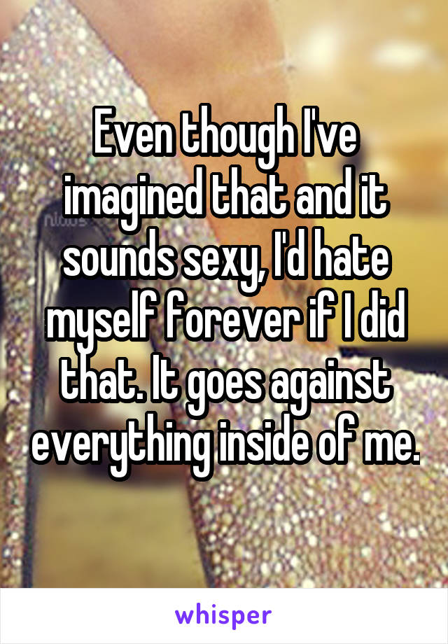 Even though I've imagined that and it sounds sexy, I'd hate myself forever if I did that. It goes against everything inside of me. 