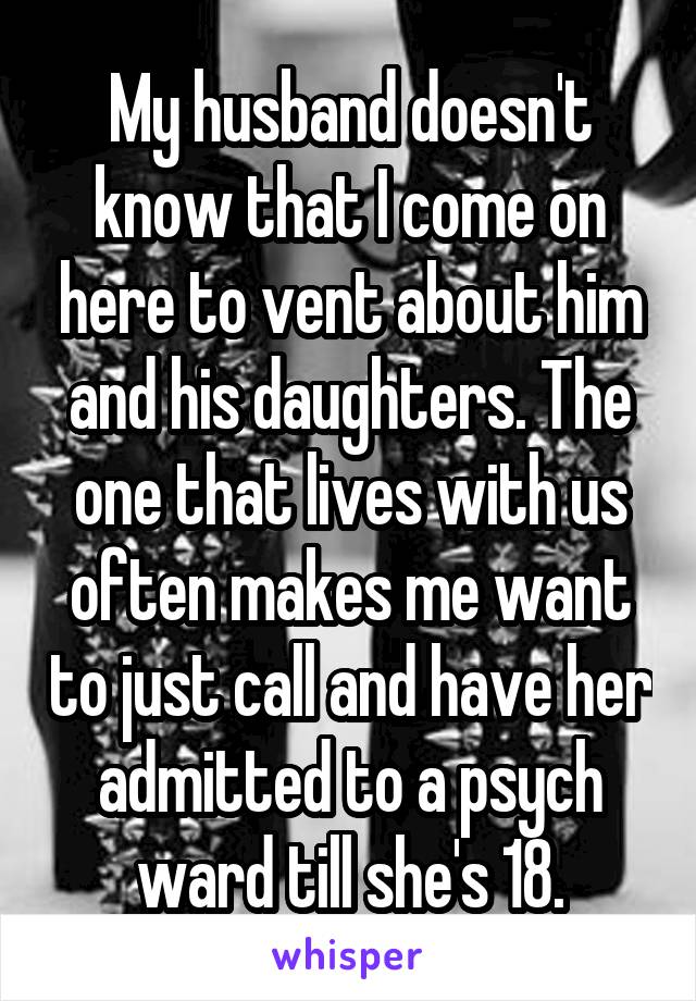 My husband doesn't know that I come on here to vent about him and his daughters. The one that lives with us often makes me want to just call and have her admitted to a psych ward till she's 18.