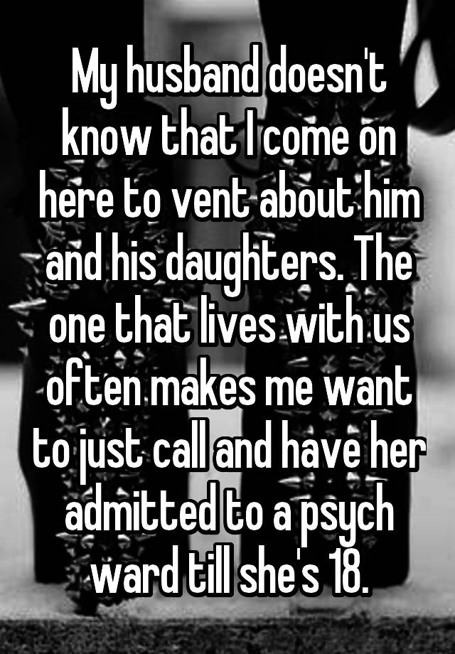 My husband doesn't know that I come on here to vent about him and his daughters. The one that lives with us often makes me want to just call and have her admitted to a psych ward till she's 18.