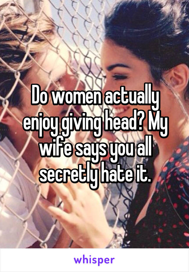 Do women actually enjoy giving head? My wife says you all secretly hate it.