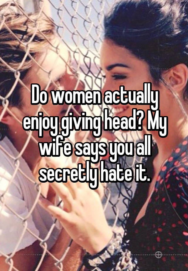 Do women actually enjoy giving head? My wife says you all secretly hate it.