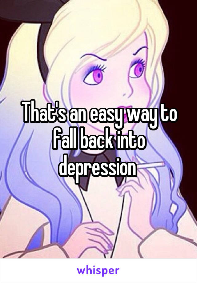 That's an easy way to fall back into depression 