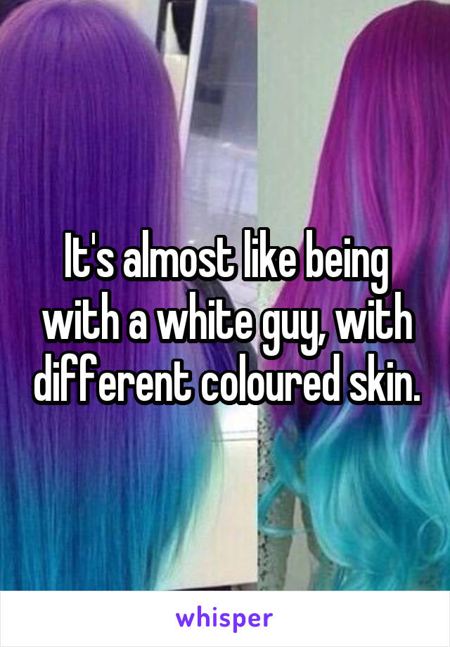 It's almost like being with a white guy, with different coloured skin.