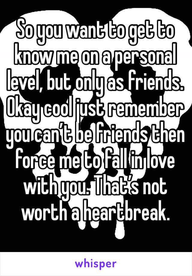 So you want to get to know me on a personal level, but only as friends. Okay cool just remember you can’t be friends then force me to fall in love with you. That’s not worth a heartbreak. 