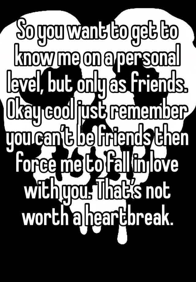 So you want to get to know me on a personal level, but only as friends. Okay cool just remember you can’t be friends then force me to fall in love with you. That’s not worth a heartbreak. 