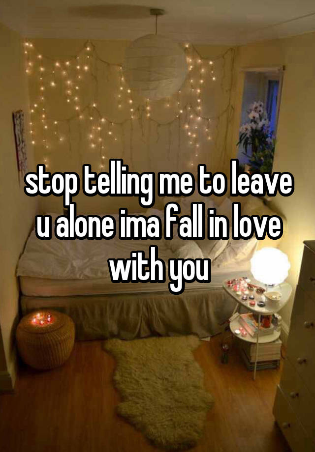 stop telling me to leave u alone ima fall in love with you