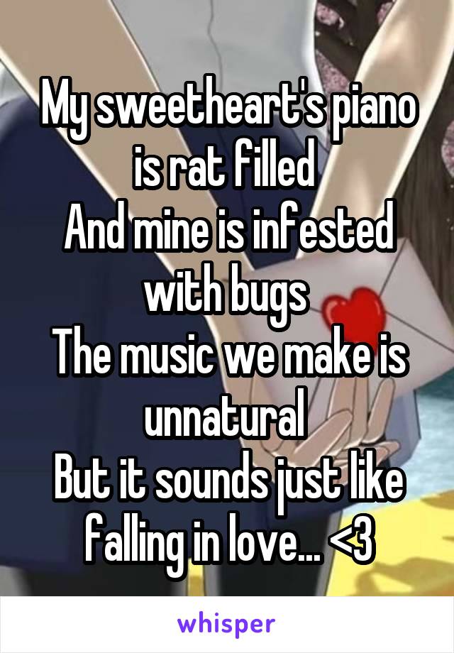 My sweetheart's piano is rat filled 
And mine is infested with bugs 
The music we make is unnatural 
But it sounds just like falling in love... <3