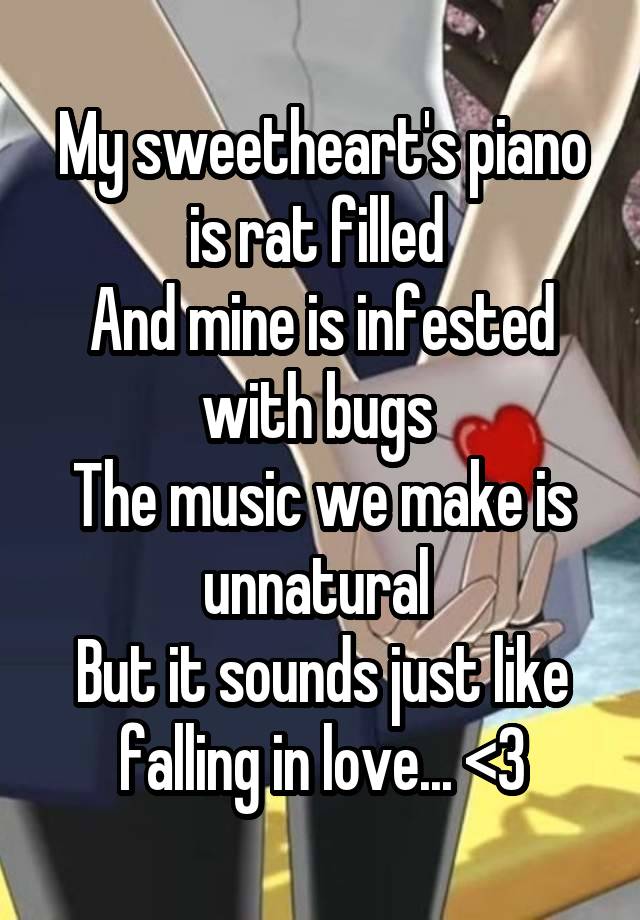 My sweetheart's piano is rat filled 
And mine is infested with bugs 
The music we make is unnatural 
But it sounds just like falling in love... <3