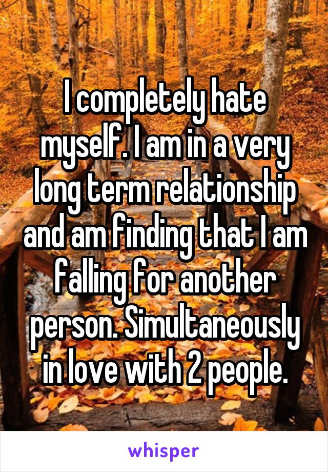 I completely hate myself. I am in a very long term relationship and am finding that I am falling for another person. Simultaneously in love with 2 people.