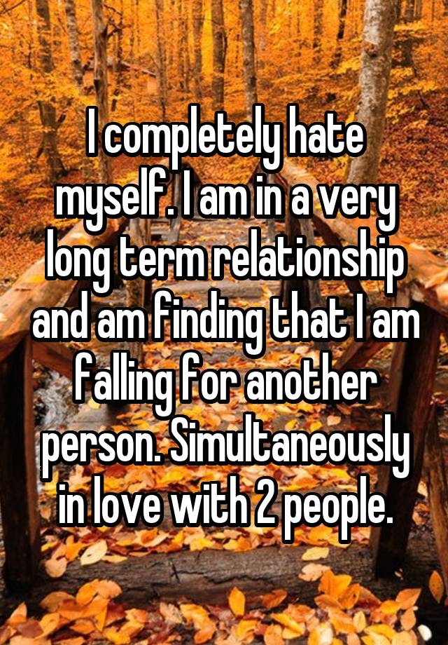 I completely hate myself. I am in a very long term relationship and am finding that I am falling for another person. Simultaneously in love with 2 people.