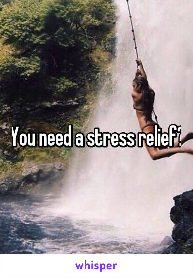 You need a stress relief?