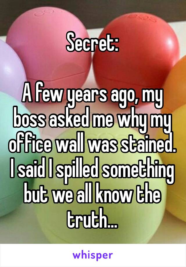 Secret:

A few years ago, my boss asked me why my office wall was stained. I said I spilled something but we all know the truth…