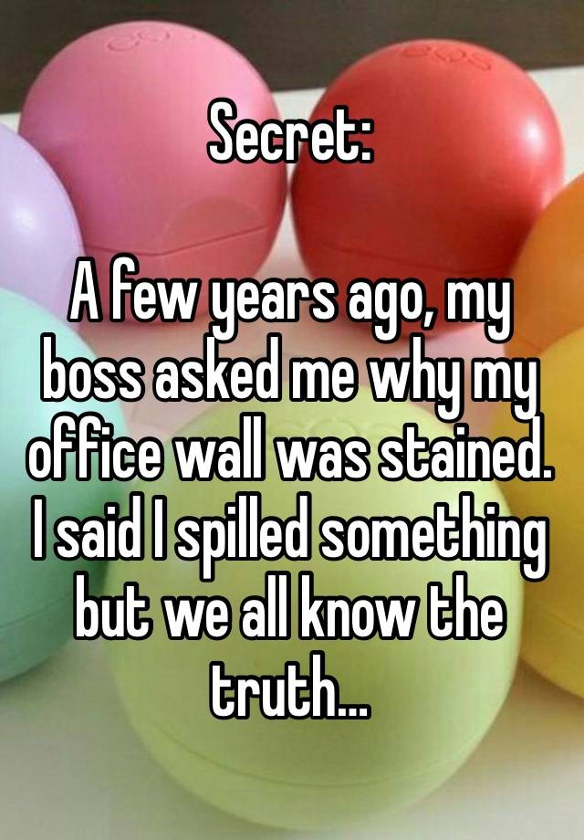 Secret:

A few years ago, my boss asked me why my office wall was stained. I said I spilled something but we all know the truth…