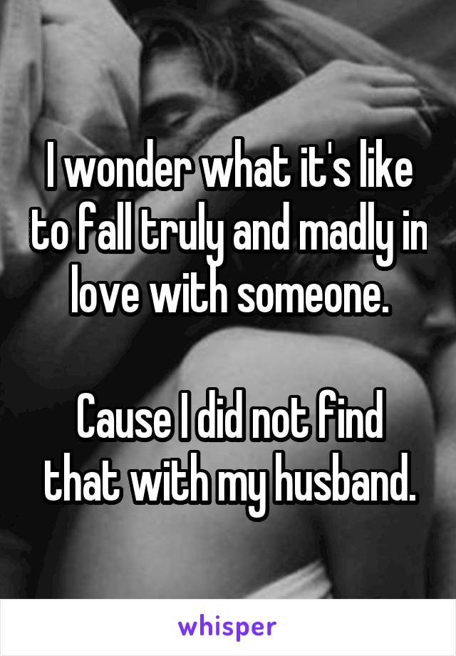 I wonder what it's like to fall truly and madly in love with someone.

Cause I did not find that with my husband.