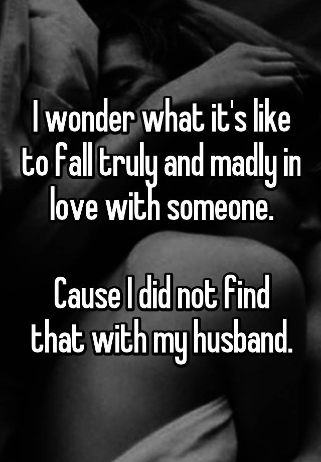 I wonder what it's like to fall truly and madly in love with someone.

Cause I did not find that with my husband.