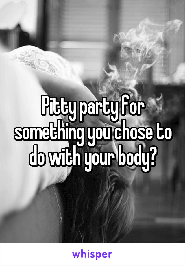 Pitty party for something you chose to do with your body?