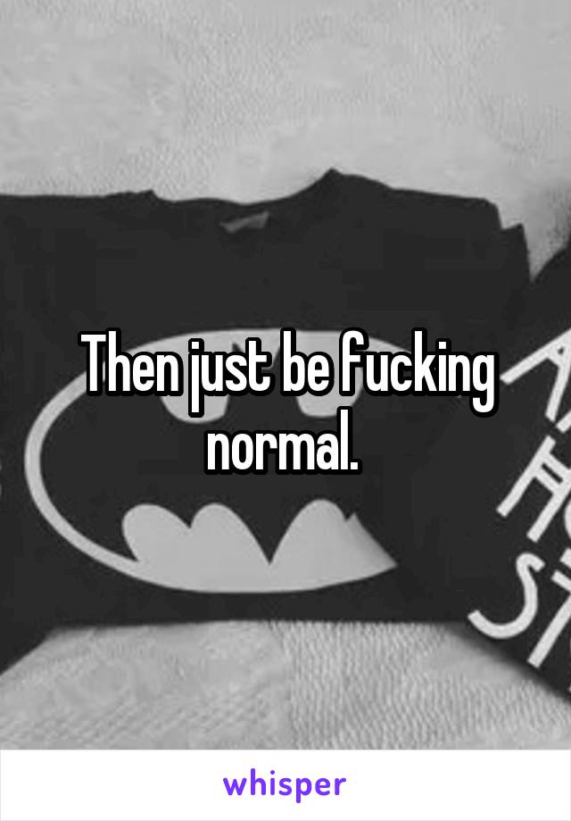 Then just be fucking normal. 