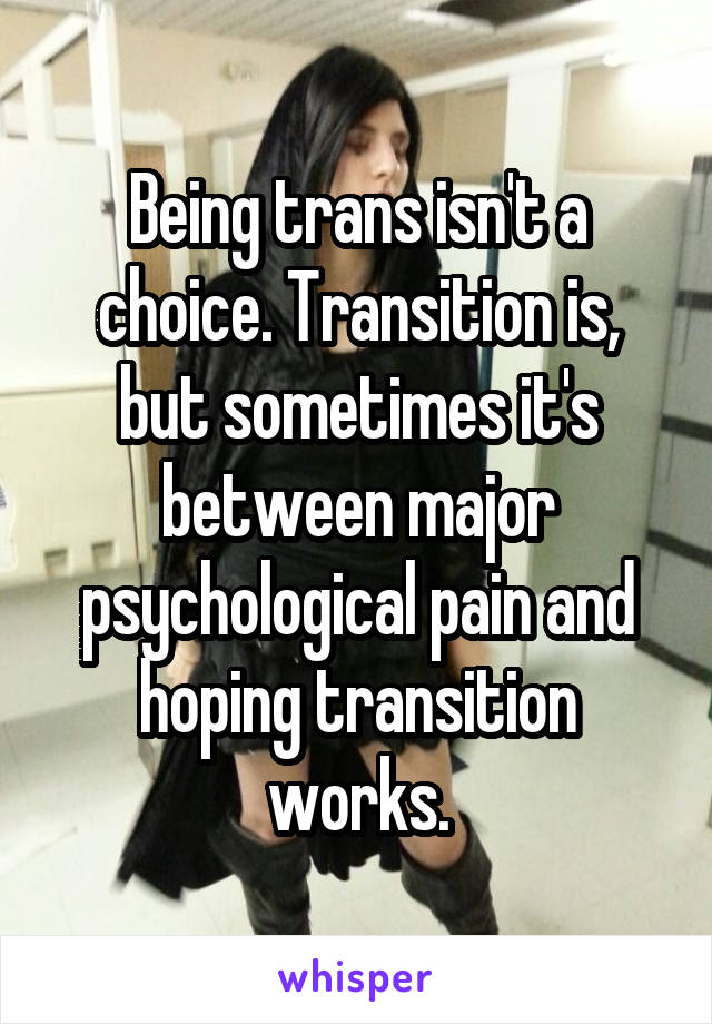 Being trans isn't a choice. Transition is, but sometimes it's between major psychological pain and hoping transition works.