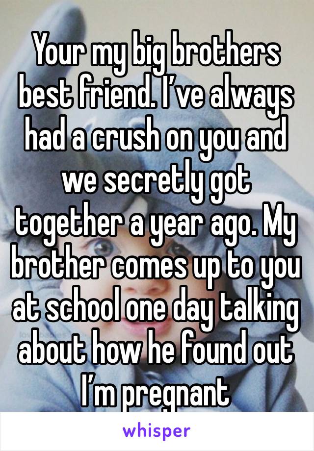 Your my big brothers best friend. I’ve always had a crush on you and we secretly got together a year ago. My brother comes up to you at school one day talking about how he found out I’m pregnant