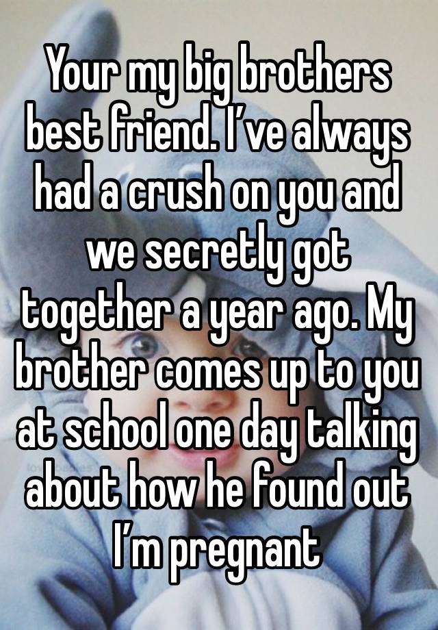 Your my big brothers best friend. I’ve always had a crush on you and we secretly got together a year ago. My brother comes up to you at school one day talking about how he found out I’m pregnant