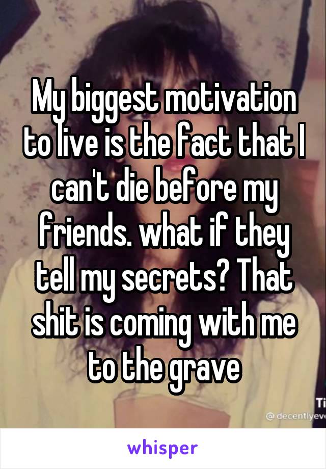 My biggest motivation to live is the fact that I can't die before my friends. what if they tell my secrets? That shit is coming with me to the grave