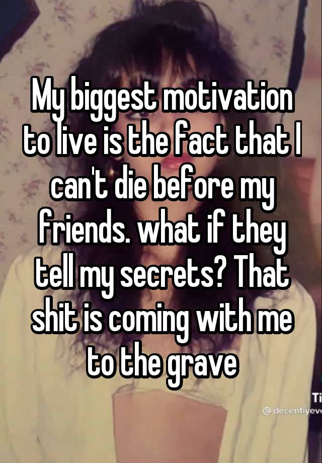 My biggest motivation to live is the fact that I can't die before my friends. what if they tell my secrets? That shit is coming with me to the grave