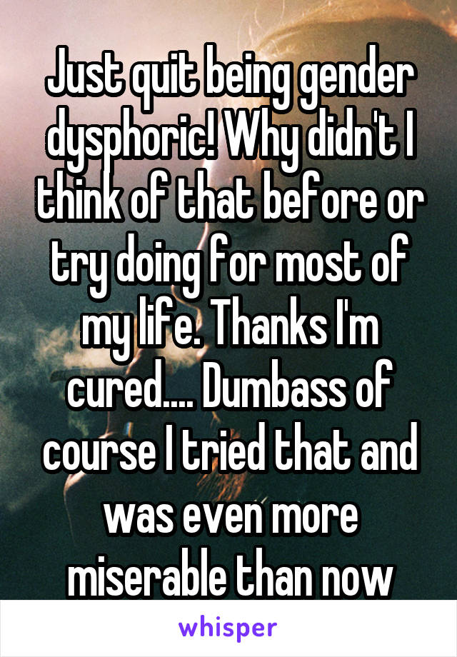 Just quit being gender dysphoric! Why didn't I think of that before or try doing for most of my life. Thanks I'm cured.... Dumbass of course I tried that and was even more miserable than now