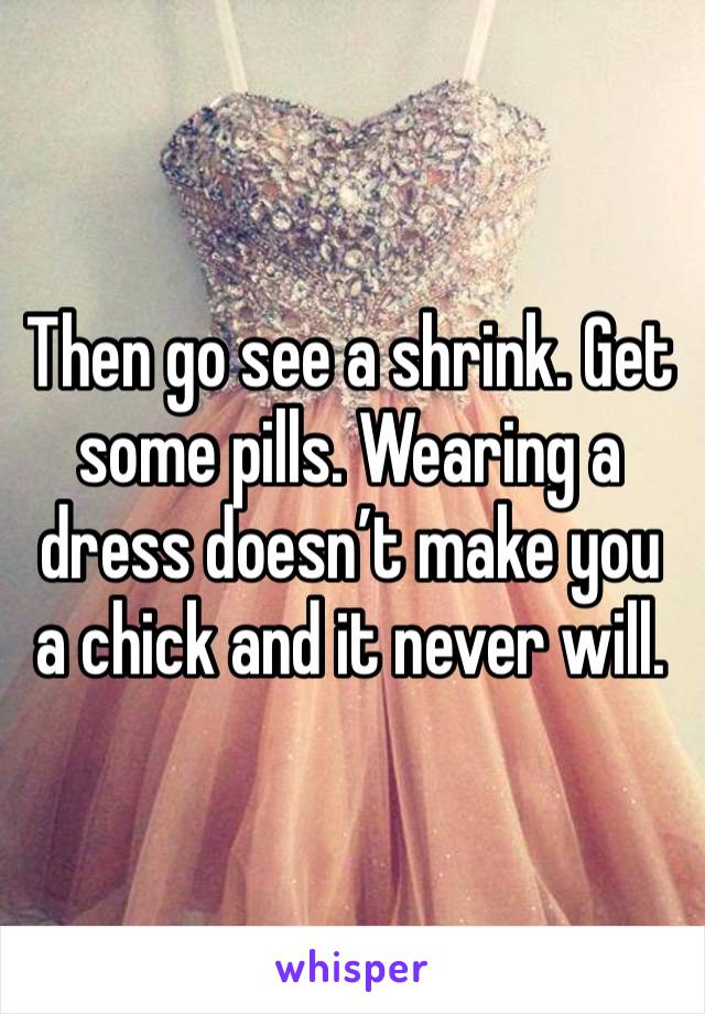 Then go see a shrink. Get some pills. Wearing a dress doesn’t make you a chick and it never will.