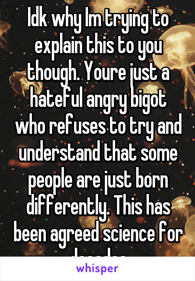 Idk why Im trying to explain this to you though. Youre just a hateful angry bigot who refuses to try and understand that some people are just born differently. This has been agreed science for decades