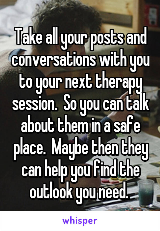 Take all your posts and conversations with you to your next therapy session.  So you can talk about them in a safe place.  Maybe then they can help you find the outlook you need. 