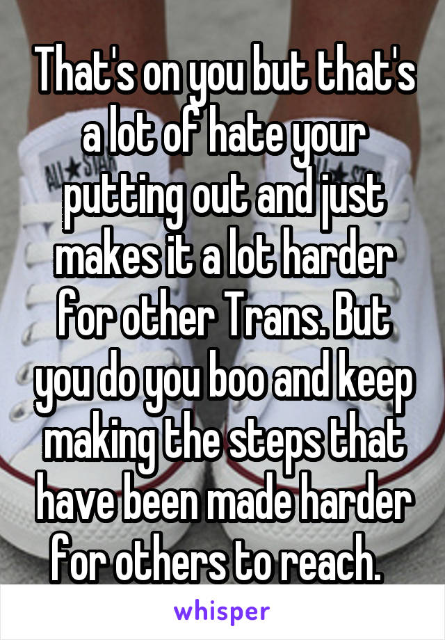 That's on you but that's a lot of hate your putting out and just makes it a lot harder for other Trans. But you do you boo and keep making the steps that have been made harder for others to reach.  