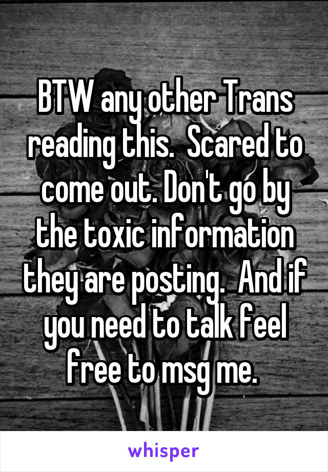 BTW any other Trans reading this.  Scared to come out. Don't go by the toxic information they are posting.  And if you need to talk feel free to msg me. 