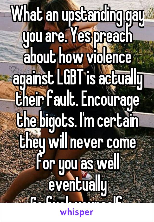 What an upstanding gay you are. Yes preach about how violence against LGBT is actually their fault. Encourage the bigots. I'm certain they will never come for you as well eventually
Go fuck yourself 