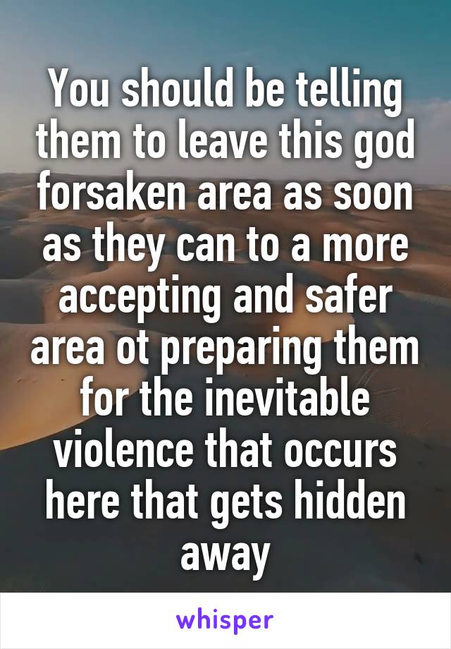 You should be telling them to leave this god forsaken area as soon as they can to a more accepting and safer area ot preparing them for the inevitable violence that occurs here that gets hidden away