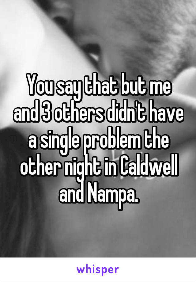 You say that but me and 3 others didn't have a single problem the other night in Caldwell and Nampa.