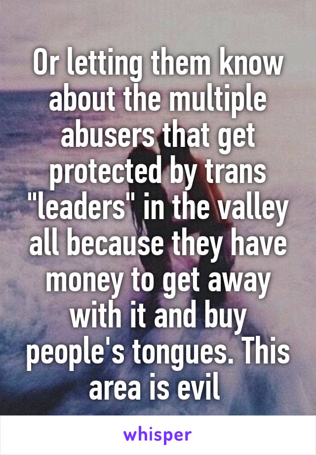 Or letting them know about the multiple abusers that get protected by trans "leaders" in the valley all because they have money to get away with it and buy people's tongues. This area is evil 