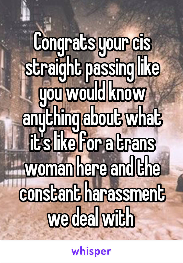 Congrats your cis straight passing like you would know anything about what it's like for a trans woman here and the constant harassment we deal with 